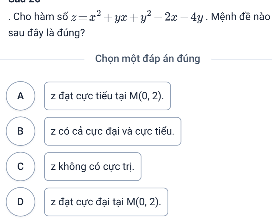 Cho hàm số z=x^2+yx+y^2-2x-4y Mệnh đề nào
sau đây là đúng?
Chọn một đáp án đúng
A z đạt cực tiểu tại M(0,2).
B z có cả cực đại và cực tiểu.
C z không có cực trị.
D z đạt cực đại tại M(0,2).