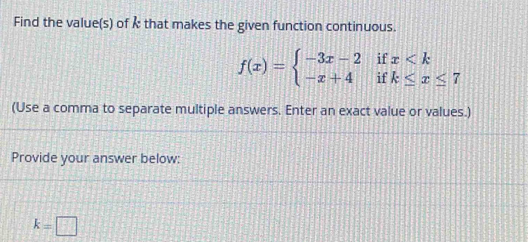 Find the value(s) of k that makes the given function continuous.
f(x)=beginarrayl -3x-2ifx
(Use a comma to separate multiple answers. Enter an exact value or values.) 
Provide your answer below:
k=□