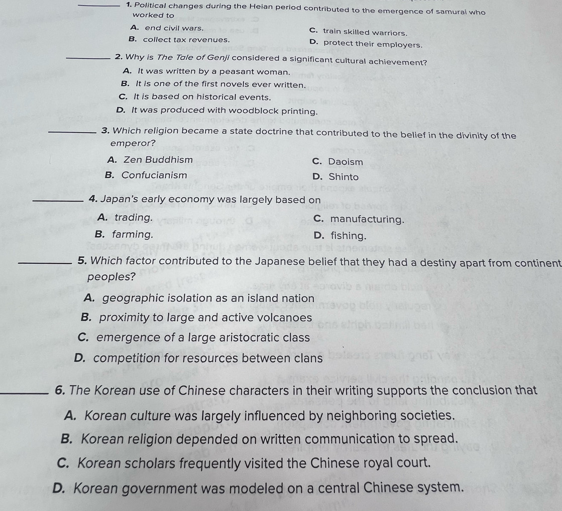 Political changes during the Heian period contributed to the emergence of samurai who
worked to
A. end civil wars. C. train skilled warriors.
B. collect tax revenues. D. protect their employers.
_2. Why is The Tale of Genji considered a significant cultural achievement?
A. It was written by a peasant woman.
B. It is one of the first novels ever written.
C. It is based on historical events.
D. It was produced with woodblock printing.
_3. Which religion became a state doctrine that contributed to the belief in the divinity of the
emperor?
A. Zen Buddhism C. Daoism
B. Confucianism D. Shinto
_4. Japan's early economy was largely based on
A. trading. C. manufacturing.
B. farming. D. fishing.
_5. Which factor contributed to the Japanese belief that they had a destiny apart from continent
peoples?
A. geographic isolation as an island nation
B. proximity to large and active volcanoes
C. emergence of a large aristocratic class
D. competition for resources between clans
_6. The Korean use of Chinese characters in their writing supports the conclusion that
A. Korean culture was largely influenced by neighboring societies.
B. Korean religion depended on written communication to spread.
C. Korean scholars frequently visited the Chinese royal court.
D. Korean government was modeled on a central Chinese system.
