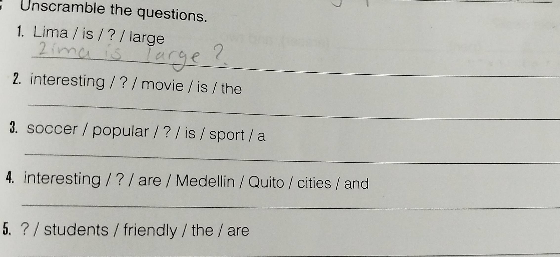 Unscramble the questions. 
1. Lima / is / ? / large 
_ 
_ 
2. interesting / ? / movie / is / the 
_ 
3. soccer / popular / ? / is / sport / a 
_ 
4. interesting / ? / are / Medellin / Quito / cities / and 
_ 
5. ? / students / friendly / the / are