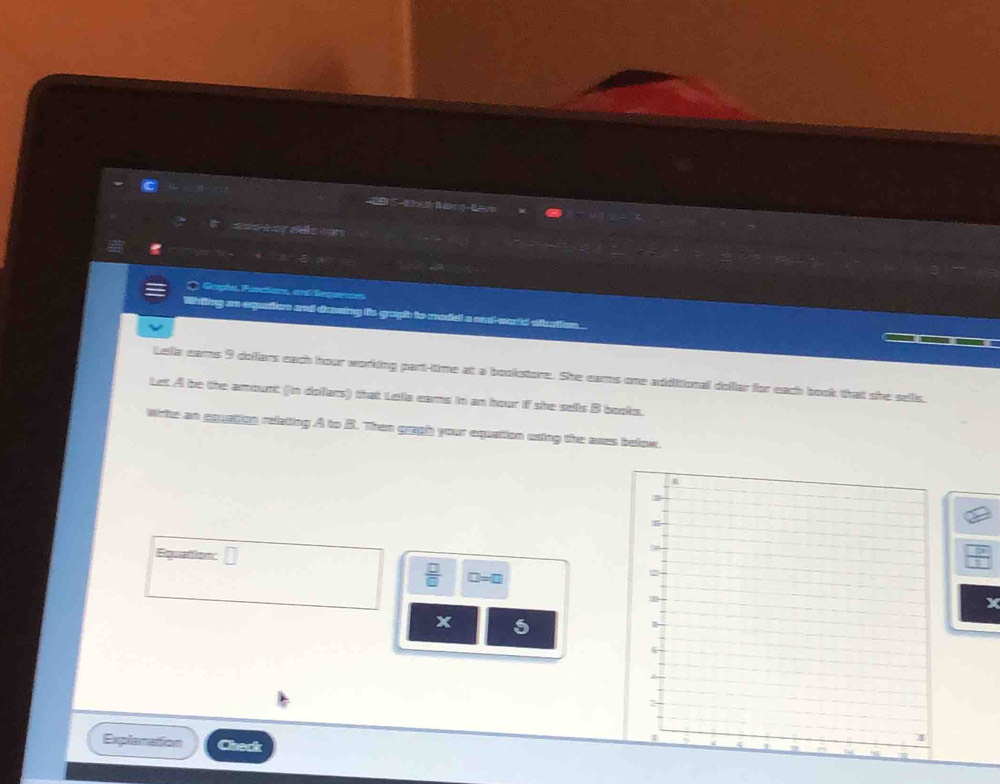 = 
Rerenees 
Gopls Furctions, end Seguens 
Whiling an expuation and drawing its gragh to madell a neat--word sthation 
Lella eams 9 dollars each hour working part-time at a bookstore. She earms one additional dollar for each book that she sells, 
Let A be the amount (in dolars) that Lella eams in an hour if she sels B books. 
wite an equation relating A to B. Then gragh your equation esing the awes below. 
Equattion: □ 
 □ /□   □ =□
x 5
Explanation Check