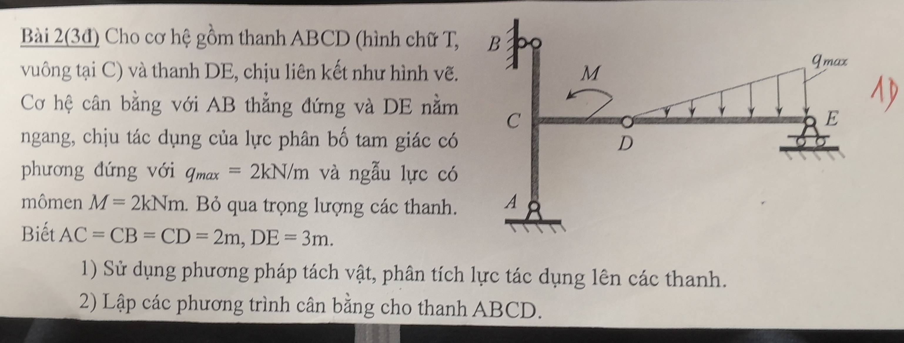 Bài 2(3đ) Cho cơ hệ gồm thanh ABCD (hình chữ T, 
vuông tại C) và thanh DE, chịu liên kết như hình vẽ. 
Cơ hệ cân bằng với AB thẳng đứng và DE nằm 
ngang, chịu tác dụng của lực phân bố tam giác có 
phương đứng với q_max=2kN/m và ngẫu lực có 
mômen M=2kNm. Bỏ qua trọng lượng các thanh. 
Biết AC=CB=CD=2m, DE=3m. 
1) Sử dụng phương pháp tách vật, phân tích lực tác dụng lên các thanh. 
2) Lập các phương trình cân bằng cho thanh ABCD.