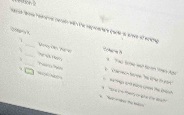 Match these historical people with the appropriate quote or piece of writing
Column A
_
Column B
_Mercy Otis Warren a 'Four Score and Seven Years Ago
_Thomas Paino
Patrick Henry b. 'Common Sense: "tis time to part
c writings and plays upset the British
Abigail Adams d. "Give me liberty or give me death"
e ''Remember the ladies