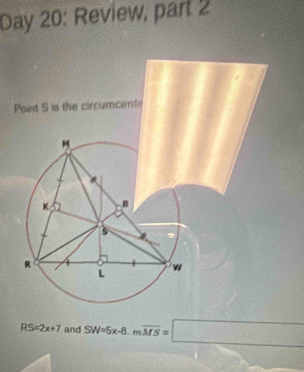 Day 20: Review, part 2 
P
RS=2x+7 and SW=5x-8. moverline MS=□