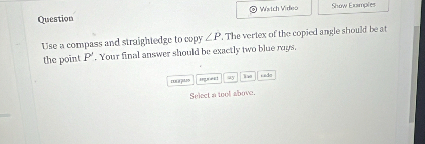 Watch Video Show Examples 
Question 
Use a compass and straightedge to copy ∠ P. The vertex of the copied angle should be at 
the point P'. Your final answer should be exactly two blue rays. 
compass segment ray line undo 
Select a tool above.