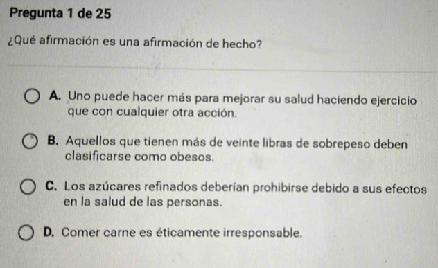 Pregunta 1 de 25
¿Qué afirmación es una afirmación de hecho?
A. Uno puede hacer más para mejorar su salud haciendo ejercicio
que con cualquier otra acción.
B. Aquellos que tienen más de veinte libras de sobrepeso deben
clasificarse como obesos.
C. Los azúcares refinados deberían prohibirse debido a sus efectos
en la salud de las personas.
D. Comer carne es éticamente irresponsable.