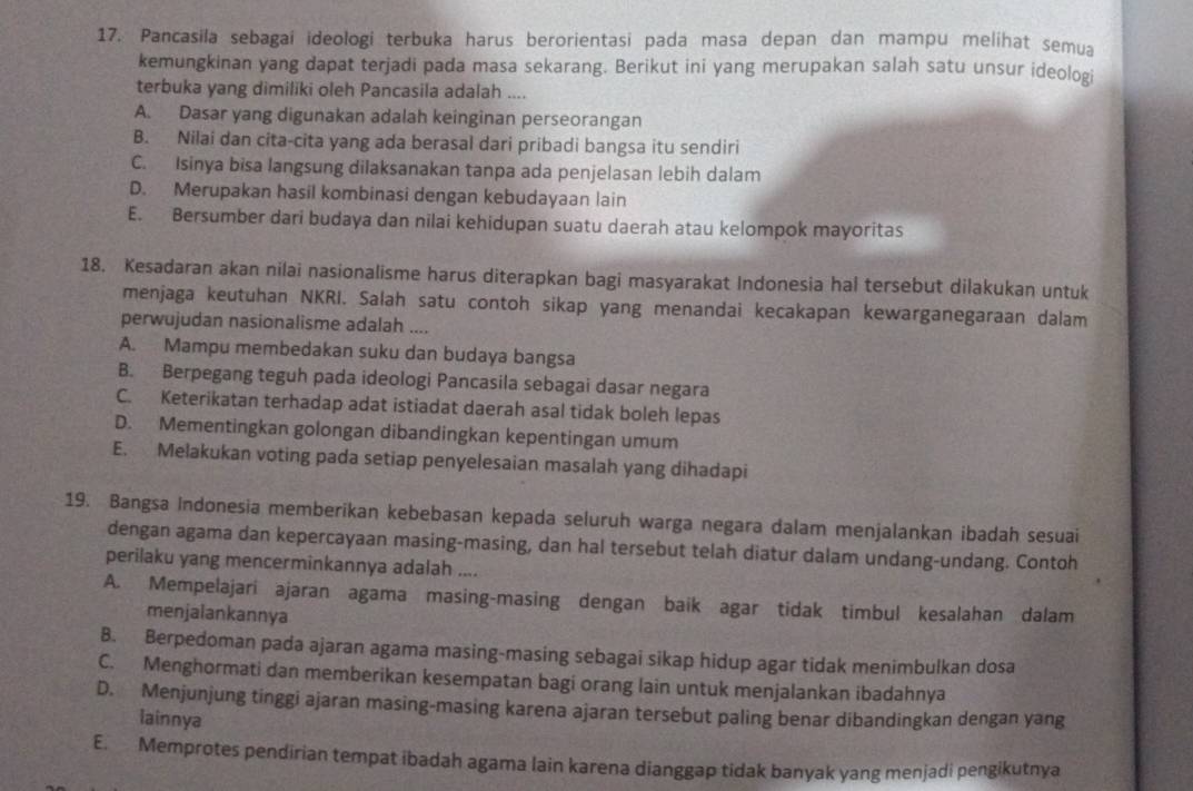 Pancasila sebagai ideologi terbuka harus berorientasi pada masa depan dan mampu melihat semua
kemungkinan yang dapat terjadi pada masa sekarang. Berikut ini yang merupakan salah satu unsur ideologi
terbuka yang dimiliki oleh Pancasila adalah ....
A. Dasar yang digunakan adalah keinginan perseorangan
B. Nilai dan cita-cita yang ada berasal dari pribadi bangsa itu sendiri
C. Isinya bisa langsung dilaksanakan tanpa ada penjelasan lebih dalam
D. Merupakan hasil kombinasi dengan kebudayaan lain
E. Bersumber dari budaya dan nilai kehidupan suatu daerah atau kelompok mayoritas
18. Kesadaran akan nilai nasionalisme harus diterapkan bagi masyarakat Indonesia hal tersebut dilakukan untuk
menjaga keutuhan NKRI. Salah satu contoh sikap yang menandai kecakapan kewarganegaraan dalam
perwujudan nasionalisme adalah ....
A. Mampu membedakan suku dan budaya bangsa
B. Berpegang teguh pada ideologi Pancasila sebagai dasar negara
C. Keterikatan terhadap adat istiadat daerah asal tidak boleh lepas
D. Mementingkan golongan dibandingkan kepentingan umum
E. Melakukan voting pada setiap penyelesaian masalah yang dihadapi
19. Bangsa Indonesia memberikan kebebasan kepada seluruh warga negara dalam menjalankan ibadah sesuai
dengan agama dan kepercayaan masing-masing, dan hal tersebut telah diatur dalam undang-undang. Contoh
perilaku yang mencerminkannya adalah ....
A. Mempelajari ajaran agama masing-masing dengan baik agar tidak timbul kesalahan dalam
menjalankannya
B. Berpedoman pada ajaran agama masing-masing sebagai sikap hidup agar tidak menimbulkan dosa
C. Menghormati dan memberikan kesempatan bagi orang lain untuk menjalankan ibadahnya
D. Menjunjung tinggi ajaran masing-masing karena ajaran tersebut paling benar dibandingkan dengan yang
lainnya
E. Memprotes pendirian tempat ibadah agama lain karena dianggap tidak banyak yang menjadi pengikutnya