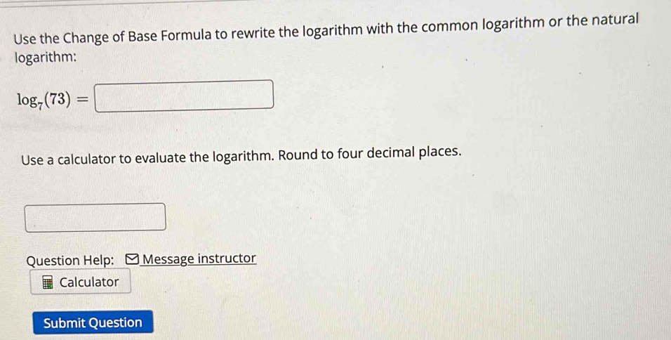 Use the Change of Base Formula to rewrite the logarithm with the common logarithm or the natural 
logarithm:
log _7(73)=□
Use a calculator to evaluate the logarithm. Round to four decimal places. 
Question Help: Message instructor 
Calculator 
Submit Question