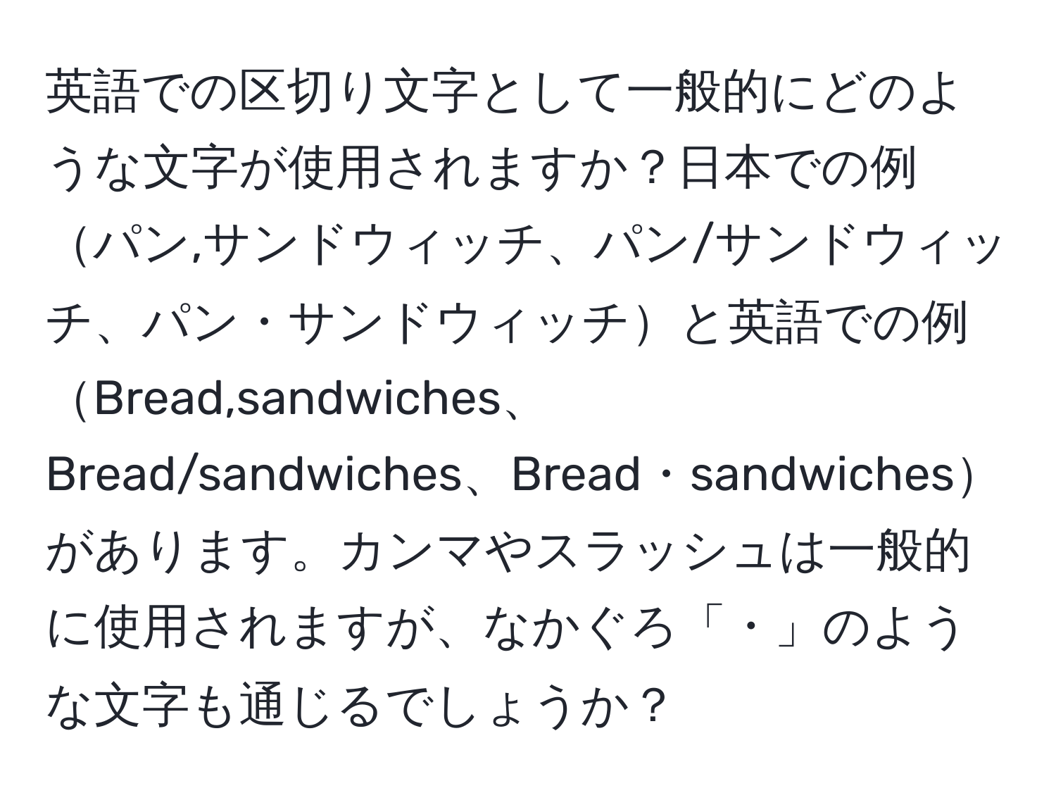 英語での区切り文字として一般的にどのような文字が使用されますか？日本での例パン,サンドウィッチ、パン/サンドウィッチ、パン・サンドウィッチと英語での例Bread,sandwiches、Bread/sandwiches、Bread・sandwichesがあります。カンマやスラッシュは一般的に使用されますが、なかぐろ「・」のような文字も通じるでしょうか？