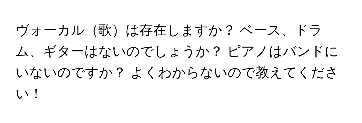 ヴォーカル歌は存在しますか？ ベース、ドラム、ギターはないのでしょうか？ ピアノはバンドにいないのですか？ よくわからないので教えてください！