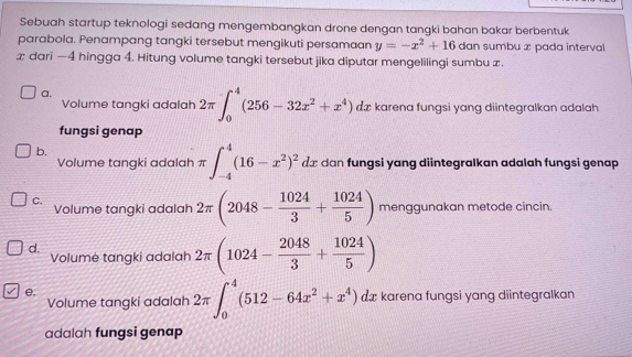 Sebuah startup teknologi sedang mengembangkan drone dengan tangki bahan bakar berbentuk
parabola. Penampang tangki tersebut mengikuti persamaan y=-x^2+16 dan sumbu x pada interval
æ dari — 4 hingga 4. Hitung volume tangki tersebut jika diputar mengelilingi sumbu x.
a.
Volume tangki adalah 2π ∈t _0^(4(256-32x^2)+x^4) dæ karena fungsi yang diintegralkan adalah
fungsi genap
b.
Volume tangki adalah π ∈t _(-4)^4(16-x^2)^2dx dan fungsi yang diintegralkan adalah fungsi genap
C. Volume tangki adalah 2π (2048- 1024/3 + 1024/5 ) menggunakan metode cincin.
d. Volumė tangki adalah 2π (1024- 2048/3 + 1024/5 )
e.
Volume tangki adalah 2π ∈t _0^(4(512-64x^2)+x^4)dx karena fungsi yang diintegralkan
adalah fungsi genap