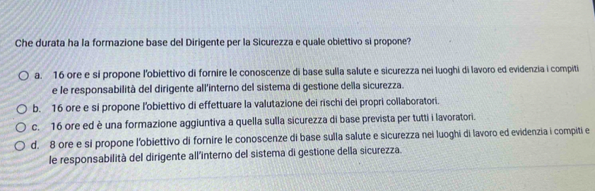 Che durata ha la formazione base del Dirigente per la Sicurezza e quale obiettivo si propone?
a. 16 ore e si propone l’obiettivo di fornire le conoscenze di base sulla salute e sicurezza nei luoghi di lavoro ed evidenzia i compiti
e le responsabilità del dirigente all’interno del sistema di gestione della sicurezza.
b. 16 ore e si propone l'obiettivo di effettuare la valutazione dei rischi dei propri collaboratori.
c. 16 ore ed è una formazione aggiuntiva a quella sulla sicurezza di base prevista per tutti i lavoratori.
d. 8 ore e si propone l'obiettivo di fornire le conoscenze di base sulla salute e sicurezza nei luoghi di lavoro ed evidenzia i compiti e
le responsabilità del dirigente all'interno del sistema di gestione della sicurezza.