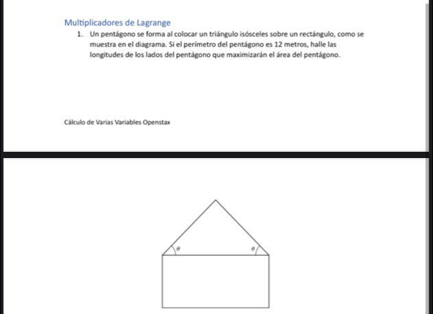 Multiplicadores de Lagrange 
1. Un pentágono se forma al colocar un triángulo isósceles sobre un rectángulo, como se 
muestra en el diagrama. Si el perímetro del pentágono es 12 metros, halle las 
longitudes de los lados del pentágono que maximizarán el área del pentágono. 
Cálculo de Varias Variables Openstax