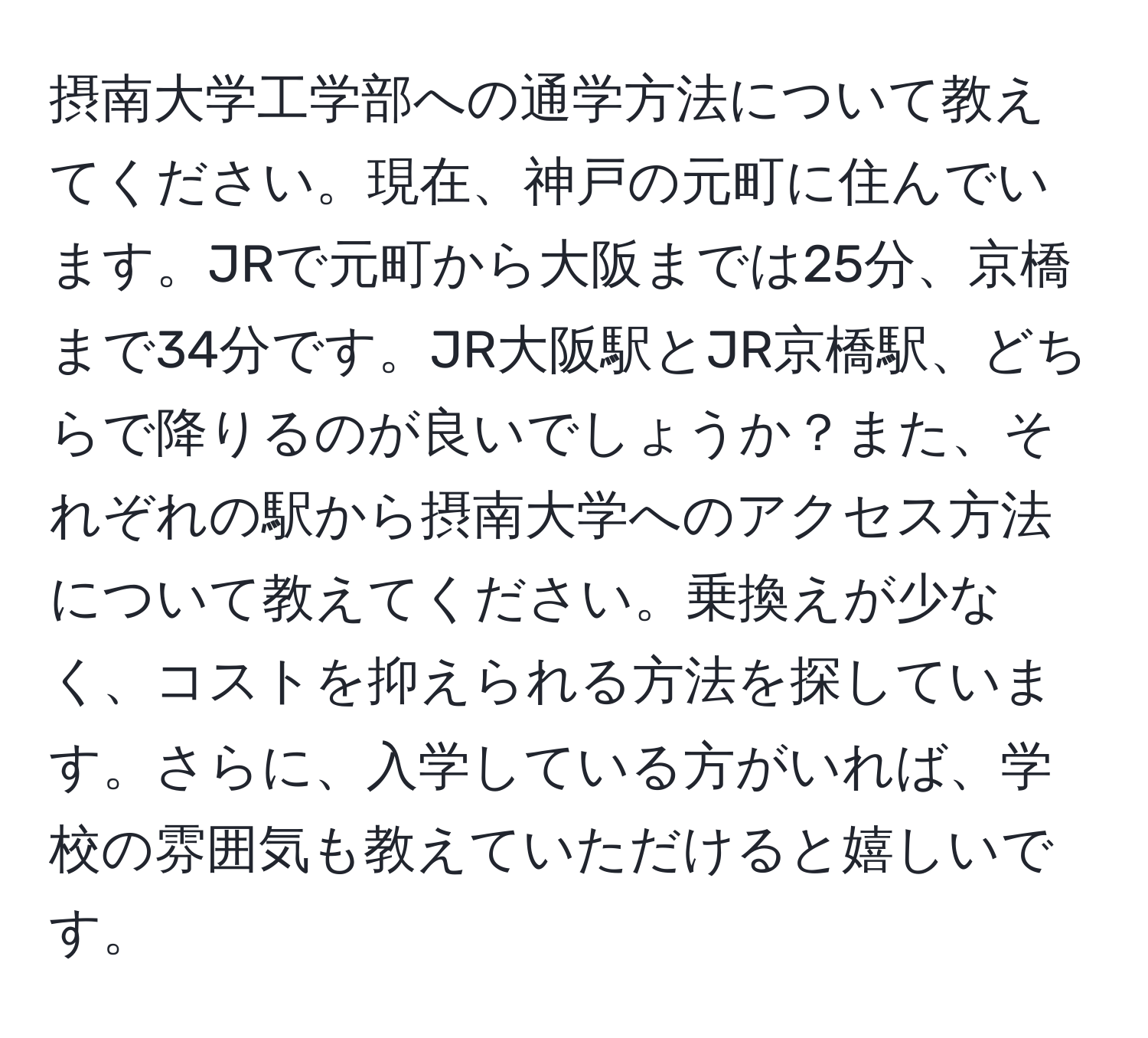 摂南大学工学部への通学方法について教えてください。現在、神戸の元町に住んでいます。JRで元町から大阪までは25分、京橋まで34分です。JR大阪駅とJR京橋駅、どちらで降りるのが良いでしょうか？また、それぞれの駅から摂南大学へのアクセス方法について教えてください。乗換えが少なく、コストを抑えられる方法を探しています。さらに、入学している方がいれば、学校の雰囲気も教えていただけると嬉しいです。