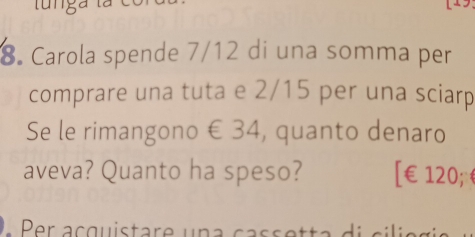 Carola spende 7/12 di una somma per 
comprare una tuta e 2/15 per una sciarp 
Se le rimangono € 34, quanto denaro 
aveva? Quanto ha speso? [ €£120; 
L P r acquistar e u n a ca ss etta d i c i i e g e