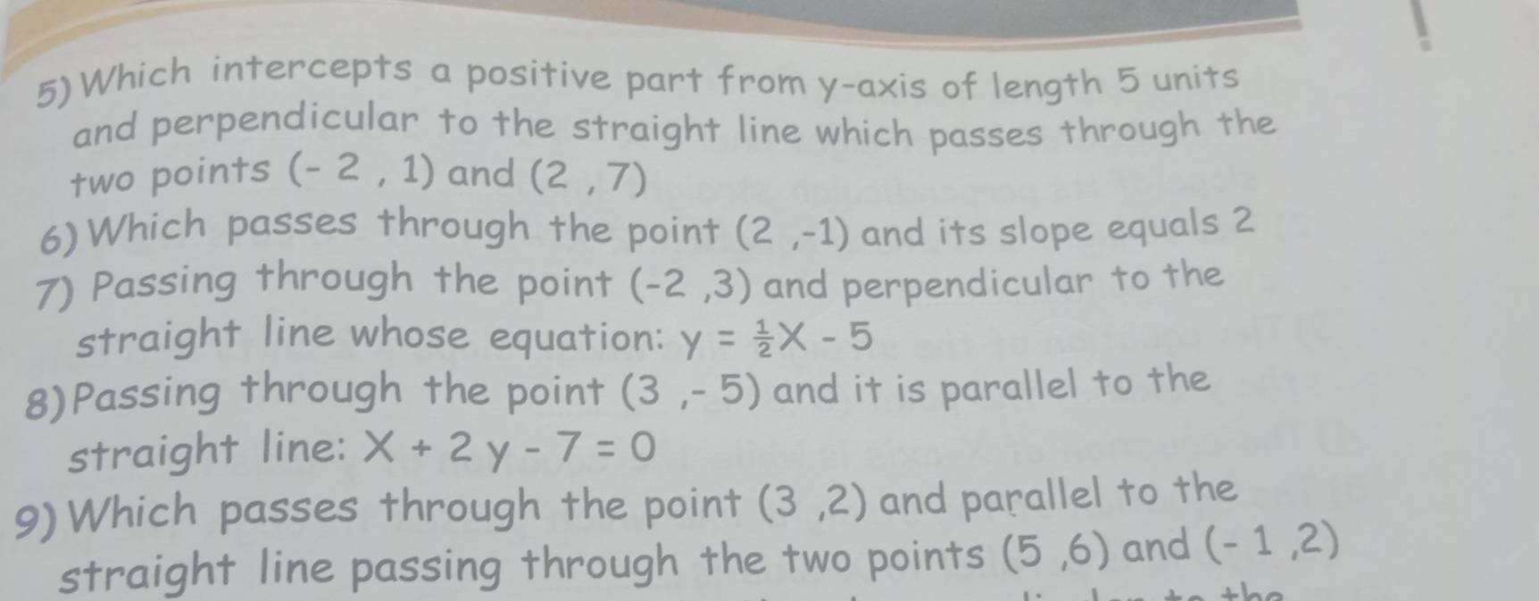 5)Which intercepts a positive part from y-axis of length 5 units 
and perpendicular to the straight line which passes through the 
two points (-2,1) and (2,7)
6)Which passes through the point (2,-1) and its slope equals 2 
7) Passing through the point (-2,3) and perpendicular to the 
straight line whose equation: y= 1/2 x-5
8)Passing through the point (3,-5) and it is parallel to the 
straight line: x+2y-7=0
9)Which passes through the point (3,2) and parallel to the 
straight line passing through the two points (5,6) and (-1,2)