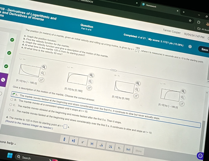 Homework
'10 - Derivatives of Logarithmic and

All Boci
ns s and Derivatives of Inverse Question Part 5 of 6 Completed: 4 of 21 | My score: 3.17/21 pts (15.08%)
Tanner Cooper 10/04/24 7:47 PM
a. Graph the position function.
b. Find the velocity function for the marble
The position (in meters) of a marble, given an initial velocity and rolling up a long incline, is given by s= 180t/t+1  , where t is measured in seconds and s=0 is the starting point.
Save
c. Graph the velocity function and give a description of the motion of the marble.
d. At what time is the marble 120 m from its starting point?
e. At what time is the velocity 50 m/s?
=w
[0,10) by [-180,0] [0,10] by [0,180]
Give a description of the motion of the marble. Choose the correct answer
[0,10] b [0,180] [0,10] [-180.0]
B. The marble moves at a consistent speed until it stops at t=10. 
by
A. The marble moves fastest at the beginning and slows considerably over the first 5 s. It continues to slow but never actually stops
C. The marble moves slowest at the beginning and moves fastest after the first 5 s. Then it stops
d. The marble is 120 m from its starting point at
D. The marble moves fastest at the beginning and slows considerably over the first 5 s. It continues to slow and stops a t=10. 
(Round to the nearest integer as needed.) t=□ s.
1 1/8  □°
ore help - |□ | sqrt(□ ) sqrt[4](a) ". (u) Mare
Search