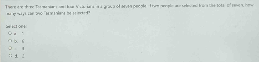 There are three Tasmanians and four Victorians in a group of seven people. If two people are selected from the total of seven, how
many ways can two Tasmanians be selected?
Select one:
a. 1
b. 6
c. 3
d. 2