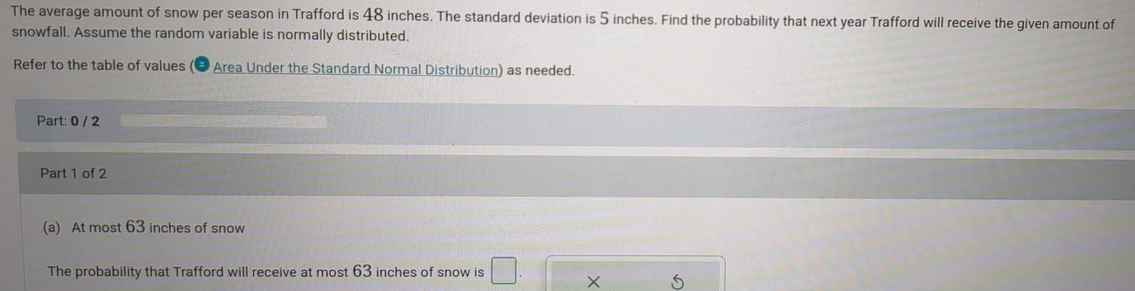 The average amount of snow per season in Trafford is 48 inches. The standard deviation is 5 inches. Find the probability that next year Trafford will receive the given amount of 
snowfall. Assume the random variable is normally distributed. 
Refer to the table of values (& Area Under the Standard Normal Distribution) as needed. 
Part: 0 / 2 
Part 1 of 2 
(a) At most 63 inches of snow 
The probability that Trafford will receive at most 63 inches of snow is □.
5