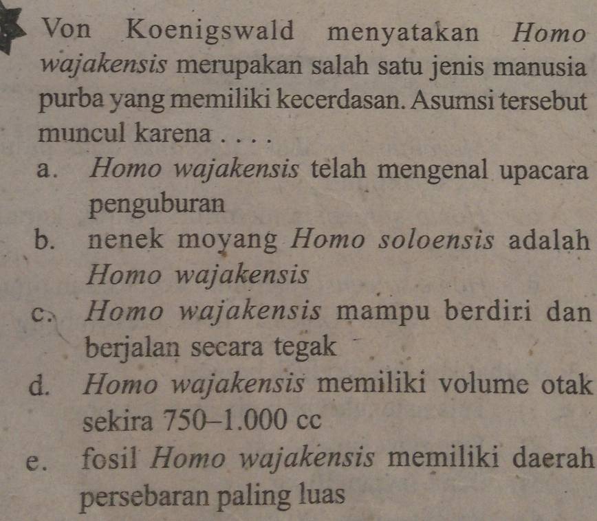 Von Koenigswald menyatakan Homo
wajɑkensis merupakan salah satu jenis manusia
purba yang memiliki kecerdasan. Asumsi tersebut
muncul karena . . . .
a. Homo wajakensis telah mengenal upacara
penguburan
b. nenek moyang Homo soloensis adalah
Homo wajakensis
c. Homo wajakensis mampu berdiri dan
berjalan secara tegak
d. Homo wajakensis memiliki volume otak
sekira 750-1.000 cc
e. fosil Homo wajakensis memiliki daerah
persebaran paling luas