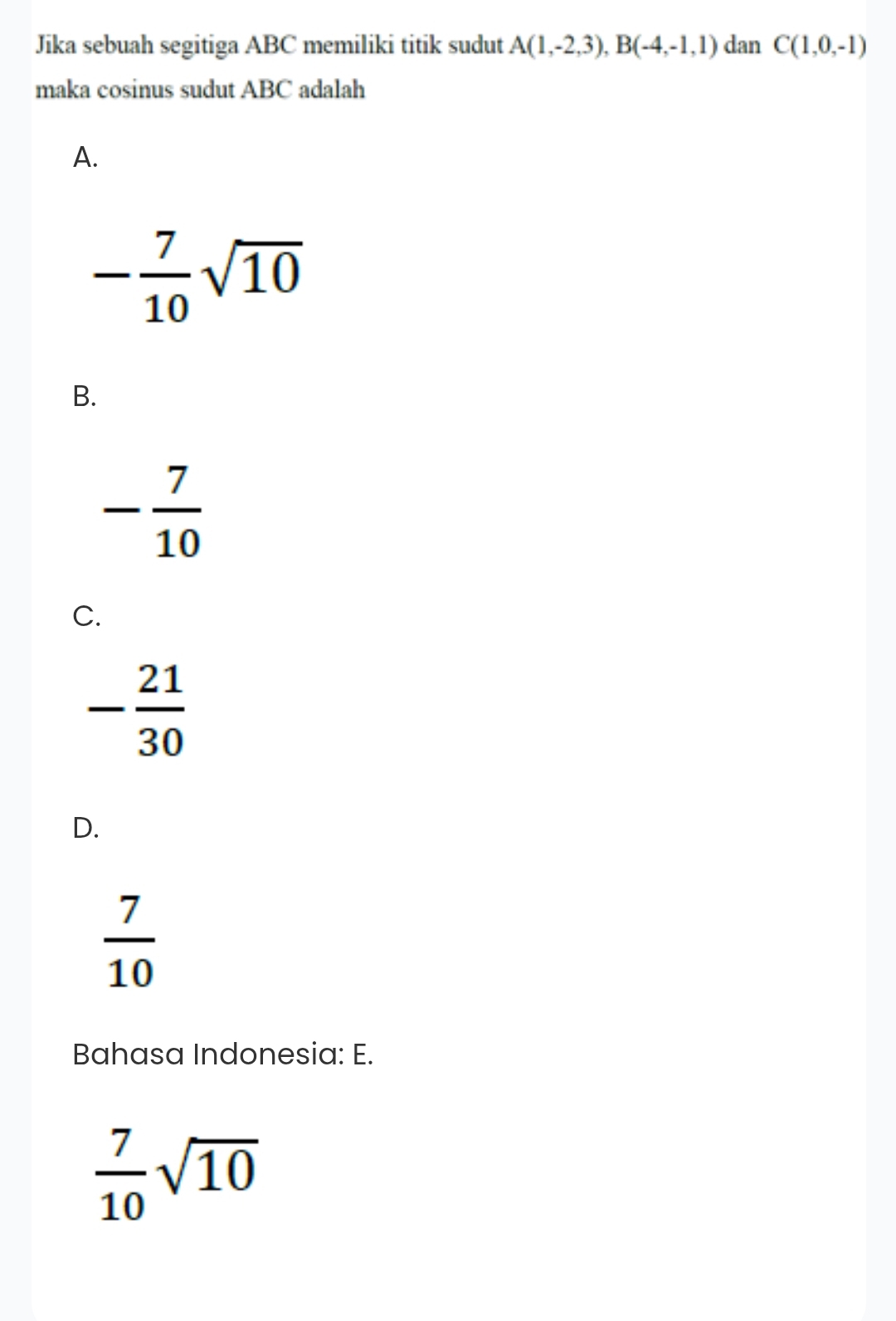 Jika sebuah segitiga ABC memiliki titik sudut A(1,-2,3), B(-4,-1,1) dan C(1,0,-1)
maka cosinus sudut ABC adalah
A.
- 7/10 sqrt(10)
B.
- 7/10 
C.
- 21/30 
D.
 7/10 
Bahasa Indonesia: E.
 7/10 sqrt(10)