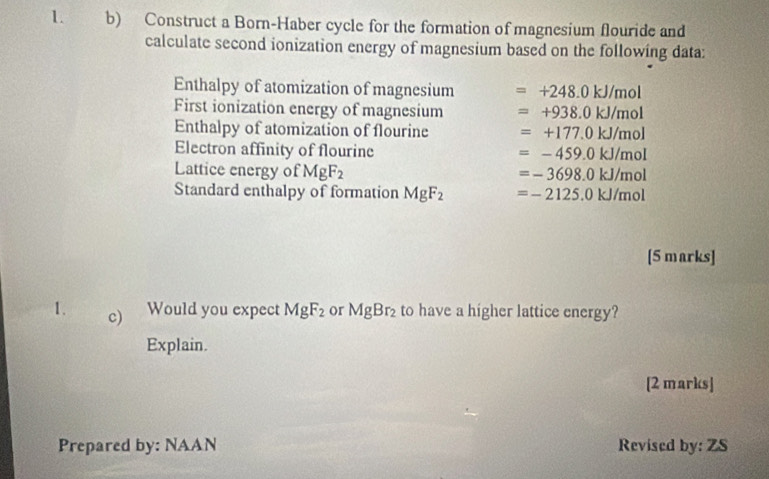 Construct a Born-Haber cycle for the formation of magnesium flouride and 
calculate second ionization energy of magnesium based on the following data: 
Enthalpy of atomization of magnesium =+248.0kJ/mol
First ionization energy of magnesium =+938.0kJ/mol
Enthalpy of atomization of flourine =+177.0kJ/mol
Electron affinity of flourine =-459.0kJ/mol
Lattice energy of MgF_2 =-3698.0kJ/mol
Standard enthalpy of formation MgF_2 =-2125.0kJ/mol
[5 marks] 
1. c) Would you expect MgF_2 or MgBr_2 to have a higher lattice energy? 
Explain. 
[2 marks] 
Prepared by: NAAN Revised by: ZS