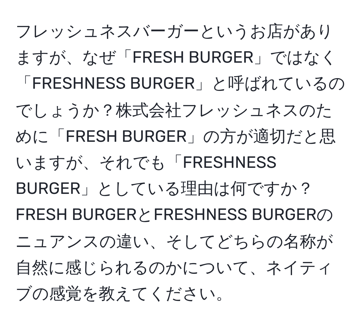 フレッシュネスバーガーというお店がありますが、なぜ「FRESH BURGER」ではなく「FRESHNESS BURGER」と呼ばれているのでしょうか？株式会社フレッシュネスのために「FRESH BURGER」の方が適切だと思いますが、それでも「FRESHNESS BURGER」としている理由は何ですか？FRESH BURGERとFRESHNESS BURGERのニュアンスの違い、そしてどちらの名称が自然に感じられるのかについて、ネイティブの感覚を教えてください。