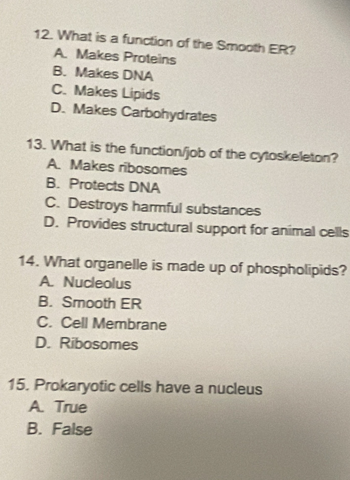 What is a function of the Smooth ER?
A. Makes Proteins
B. Makes DNA
C. Makes Lipids
D. Makes Carbohydrates
13. What is the function/job of the cytoskeleton?
A. Makes ribosomes
B. Protects DNA
C. Destroys harmful substances
D. Provides structural support for animal cells
14. What organelle is made up of phospholipids?
A. Nucleolus
B. Smooth ER
C. Cell Membrane
D. Ribosomes
15. Prokaryotic cells have a nucleus
A. True
B. False