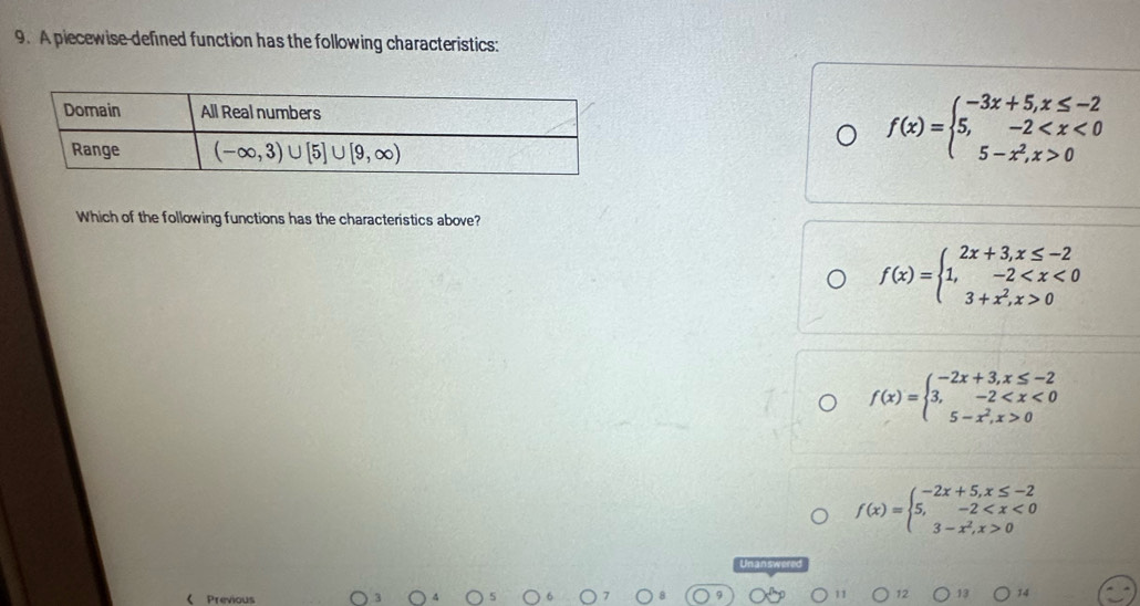 A piecewise-defined function has the following characteristics:
f(x)=beginarrayl -3x+5,x≤ -2 5,-2 0endarray.
Which of the following functions has the characteristics above?
f(x)=beginarrayl 2x+3,x≤ -2 1,-2 0endarray.
f(x)=beginarrayl -2x+3,x≤ -2 3,-2 0endarray.
f(x)=beginarrayl -2x+5,x≤ -2 5,-2 0endarray. < Previous