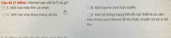 Internet van vật (loT) là gi?
A. Một loại máy tính cá nhân B. Một loại trò chơi trực tuyển.
C. Một loại ứng dung mang xã hội D. Một hệ thông mang kết nổi các thiết bị và cảm
biển thông qua Internet để thu thập, truyền và xử lý dữ
liêu