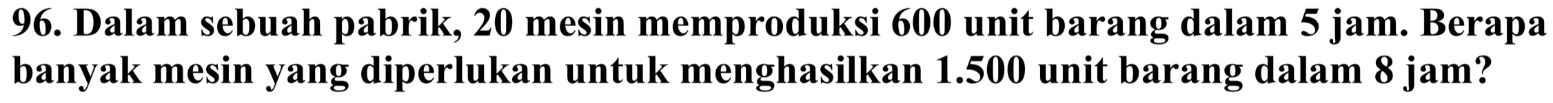 Dalam sebuah pabrik, 20 mesin memproduksi 600 unit barang dalam 5 jam. Berapa 
banyak mesin yang diperlukan untuk menghasilkan 1.500 unit barang dalam 8 jam?