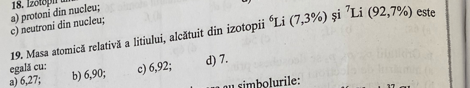 a) protoni din nucleu;
c) neutroni din nucleu;
19. Masa atomică relativă a litiului, alcătuit din izotopii Li (7,3% ) și ⁷Li (92,7% ) este
egală cu:
a) 6,27; b) 6,90; c) 6,92; d) 7.
simbolurile: