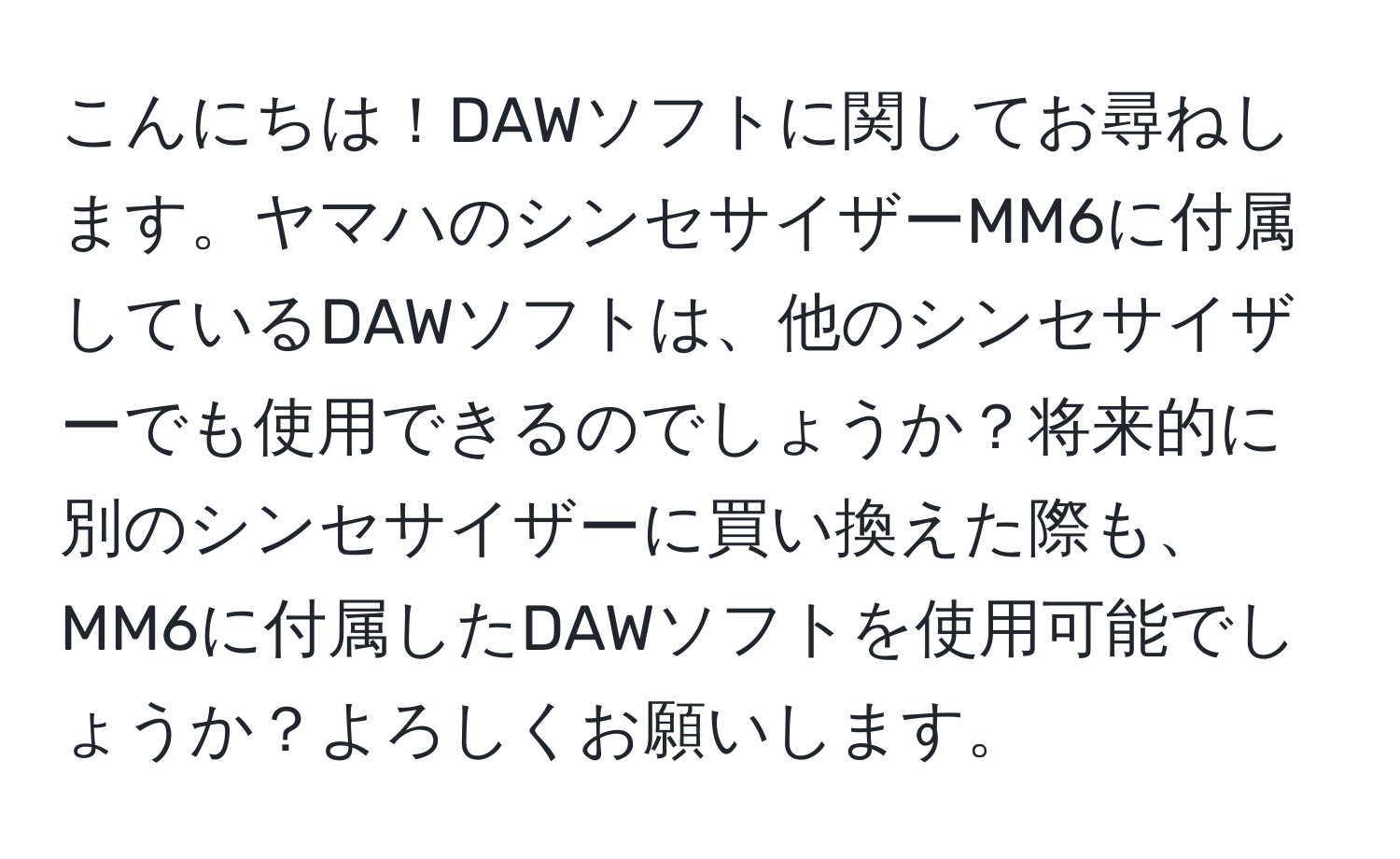 こんにちは！DAWソフトに関してお尋ねします。ヤマハのシンセサイザーMM6に付属しているDAWソフトは、他のシンセサイザーでも使用できるのでしょうか？将来的に別のシンセサイザーに買い換えた際も、MM6に付属したDAWソフトを使用可能でしょうか？よろしくお願いします。