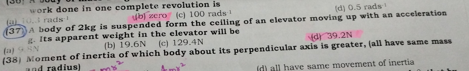 work done in one complete revolution is
(d) 0.5 rads
(a) 10.3 rads -1 (b) zero (c) 100 rads
(37) A body of 2kg is suspended form the ceiling of an elevator moving up with an acceleration
g. Its apparent weight in the elevator will be
(a) (b) 19.6N (c) 129.4N d 39.2N
(38) Moment of inertia of which body about its perpendicular axis is greater, (all have same mass
and radius)
d) all have same movement of inertia