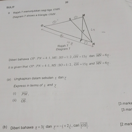 SULIT 
9 Rajah 7 menunjukkan segi tiga () MN. 
Diagram 7 shows a triangle () MN. 
Diberi bahawa OP:PN=4:1. MS SO=1:2, overline ON=15x dan overline MN=6y. 
It is given that OP:PN=4:1, MS:SO=1:2, vector ON=15x and overline MN=6y. 
(a) Ungkapkan dalam sebutan dan y
Express in terms of x and y
(i) overline PM, 
(ii) overline OS. 
[3 marka 
[3 ma 
(b) Diberi bahawa x=3_ i dan y=-_ i+2_ j , cari |overline OS|. [2 mark