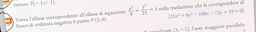 vettore vector v(-1;-1).
[25x^2+9y^2-100x-72y+19=0]
95 Trova l’ellisse corrispondente all’ellisse di equazione  x^2/9 + y^2/25 =1 nella traslazione che fa corrispondere al 
fuoco di ordinata negativa il punto F'(2;0). 
cordinate (3;-1) , l’asse maggiore parallelo