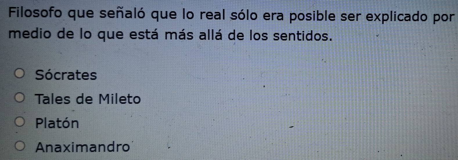 Filosofo que señaló que lo real sólo era posible ser explicado por
medio de lo que está más allá de los sentidos.
Sócrates
Tales de Mileto
Platón
Anaximandro