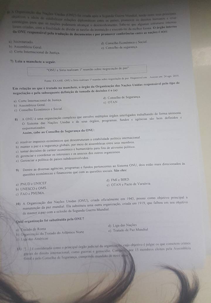 a A Ougasoação das Nações Unidas (UNU) foi eriada após a Segunda Guerra Mundial, tendo cotre seus principos
objetivos a ídeia de estabelocer relações diplomáticas entre os países, promover os direitos humanos e criar
essseças para que as nações pudessem aleançar o desenvolvimento. Sabe-se que algumas estuturas internas
foram cradas, com a finalidade de divido as taretas da instituição e executá-las da melhor forma. O órgão interno
da ONU responsável pela tradução de documentos e por promover conferências entre as nações é o(a):
a) Secretariado
d) Conselho Econômico e Social.
b) Assembleia Geral. e) Conselho de segurança
) Corte Internacional de Justiça.
7) Leia a manchete a seguir.
"ONU e Siria realizam 1'' reunião sobre negociação de paz''
Fonte: EXAME. ONU e Síria realizam 1ª reunião sobre negociação de paz. Disponivel em: . Acesso em: 24 ago. 2018.
Em relação ao que é tratado na manchete, o órgão da Organização das Nações Unidas responsável pelo tipo de
negociação e pela subsequente definição de tomada de decisões é o (a):
a) Corte Internacional de Justiça. d) Conselho de Segurança.
b) Assembleia Geral. c) OTAN
c) Conselho Econômico e Social.
8) A ONU é uma organização complexa que envolve múltiplos órgãos interligados trabalhando de forma unissona.
O Sistema das Nações Unidas e de seus órgãos, programas, fundos e agências são bem definidos e
esquematizados.
Assim, cabe ao Conselho de Segurança da ONU:
a) resolver impasses econômicos que desestruturam a estabilidade política internacional.
b) manter a paz e a segurança globais, por meio de assembleias entre seus membros.
c) tomar decisões de caráter econômico e humanitário para fins de ativismo político.
d) gerenciar e coordenar os interesses e os anseios dos outros organismos
e) Gerenciar a política de países subdesenvolvidos
9) Dentre as diversas agências, programas e fundos pertencentes ao Sistema ONU, dois estão mais direcionados às
questões econômicas e financeiras que com as questões sociais. São eles:
a) PNUD e UNICEF. d) FMI c BIRD.
b) UNESCO c OMS. e) OTAN e Pacto de Varsóvia
c) FAO c PNUMA.
10) A Organização das Nações Unidas (ONU), criada oficialmente em 1945, possui como objetivo principal a
manutenção da paz mundial. Ela substituiu uma outra organização, criada em 1919, que falhou em seu objetivo
de manter a paz com a eclosão da Segunda Guerra Mundial
Qual organização foi substituída pela ONU?
a) (ratado de Roma d) Liga das Nações
b Otganização do Tratado do Atlântico Norte e) Tratado de Paz Mundial
s Liga das Américas
1) ''(  ) é considerada como o principal órgão judicial da organização, cujo objetivo é julgar os que cometem crimes
gnves do direito internacional, como guerras e genocídio. Comporao por 15 membros eleitos pela Assembleia
Geral e pelo Conselho de Segurança, cumprindo mandato de nove años