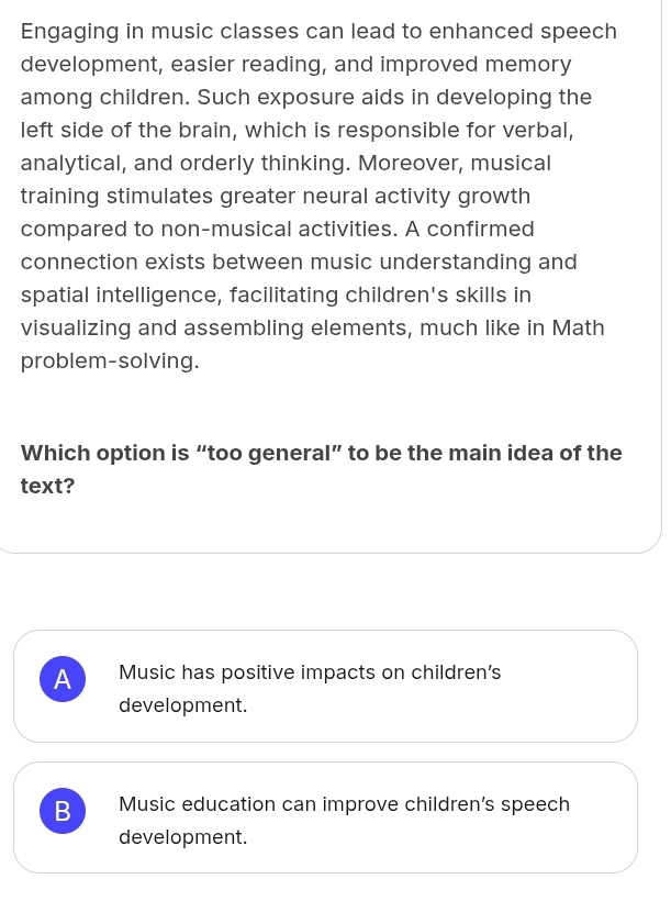 Engaging in music classes can lead to enhanced speech
development, easier reading, and improved memory
among children. Such exposure aids in developing the
left side of the brain, which is responsible for verbal,
analytical, and orderly thinking. Moreover, musical
training stimulates greater neural activity growth
compared to non-musical activities. A confirmed
connection exists between music understanding and
spatial intelligence, facilitating children's skills in
visualizing and assembling elements, much like in Math
problem-solving.
Which option is “too general” to be the main idea of the
text?
A Music has positive impacts on children's
development.
B Music education can improve children’s speech
development.