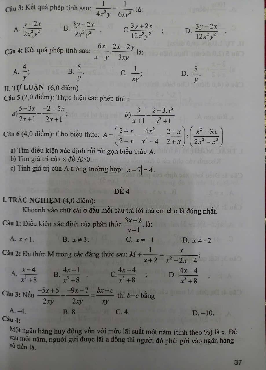 Kết quả phép tính sau:  1/4x^2y - 1/6xy^2 . là:
A.  (y-2x)/2x^2,y^2  B.  (3y-2x)/2x^2y^2  C  (3y+2x)/12x^2y^2 ; D.  (3y-2x)/12x^2y^2 
Câu 4: Kết quả phép tính sau:  6x/x-y ·  (2x-2y)/3xy  là:
B.
A.  4/y ;  5/y .  1/xy : a1  8/y .
C.
D.
II. Tự LUẬN (6,0 điểm)
Câu 5 (2,0 điểm): Thực hiện các phép tính:
a)  (5-3x)/2x+1 - (-2+5x)/2x+1 ;  3/x+1 - (2+3.x^2)/x^3+1 
b)
Câu 6 (4,0 điểm): Cho biểu thức: A=( (2+x)/2-x - 4x^2/x^2-4 - (2-x)/2+x ):( (x^2-3x)/2x^2-x^3 )
a) Tìm điều kiện xác định rồi rút gọn biểu thức A.
b) Tìm giá trị của x đề A>0.
c) Tính giá trị của A trong trường hợp: |x-7|=4.
ĐÉ 4
I. TRÁC NGHIỆM (4,0 điểm):
Khoanh vào chữ cái ở đầu mỗi câu trả lời mà em cho là đúng nhất.
Câu 1: Điều kiện xác định của phân thức  (3x+2)/x+1 . là:
A. x!= 1. B. x!= 3. C. x!= -1 D. x!= -2
Câu 2: Đa thức M trong các đẳng thức sau: M+ 1/x+2 = x/x^2-2x+4  、
A.  (x-4)/x^3+8  B.  (4x-1)/x^3+8 . C.  (4x+4)/x^3+8 ; D.  (4x-4)/x^3+8 
Câu 3: Nếu  (-5x+5)/2xy - (-9x-7)/2xy = (bx+c)/xy  thì b+c bằng
A. 4. B. 8 C. 4. D. −10.
Câu 4:
Một ngân hàng huy động vốn với mức lãi suất một năm (tính theo %) là x. Để
sau một năm, người gửi được lãi a đồng thì người đó phải gửi vào ngân hàng
số tiền là.
37