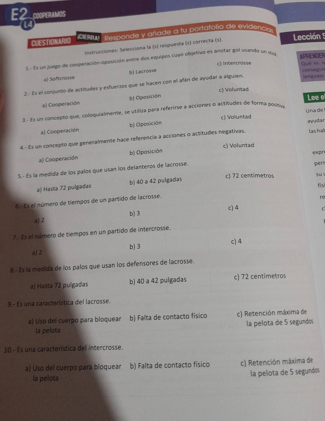 E2 COOPERAMOS
14
Lección 5
CUESTIONARIO CIERRA! Responde y añade a tu portafolio de evidencias.
Instrucciones: Selecciona la (s) respuesta (s) correcta (s).
1.- Es un juego de cooperación-oposición entre dos equipos cuyo objetivo es anotar gol usando un stick APRENDER
c) Intercrosse Qué es la
a) Softcrosse b) Lacrosse
conseguir
2.- Es el conjunto de actitudes y esfuerzos que se hacen con el afán de ayudar a alguien.
lenguaje
c) Voluntad
a) Cooperación b) Oposición
Lee e
3.- Es un concepto que, coloquialmente, se utiliza para referirse a acciones o actitudes de forma positiva Unadel
c) Voluntad
a) Cooperación b) Oposición ayudar
4.- Es un concepto que generalmente hace referencia a acciones o actitudes negativas. lashat
c) Voluntad
a) Cooperación b) Oposición
expr
5.- Es la medida de los palos que usan los delanteros de lacrosse.
perr
c) 72 centímetros
a) Hasta 72 pulgadas b) 40 a 42 pulgadas su l
físi
6.- Es el número de tiempos de un partido de lacrosse.
re
c) 4
C
b) 3
a) 2
7 - Es el número de tiempos en un partido de intercrosse.
c) 4
a) 2 b) 3
8.- Es la medida de los palos que usan los defensores de lacrosse.
a) Hasta 72 pulgadas b) 40 a 42 pulgadas
c) 72 centímetros
9.- Es una característica del lacrosse.
a) Uso del cuerpo para bloquear b) Falta de contacto físico c) Retención máxima de
la pelota la pelota de 5 segundos
10.- Es una característica del intercrosse.
a) Uso del cuerpo para bloquear b) Falta de contacto físico c) Retención máxima de
la pelota de 5 segundos
la pelota