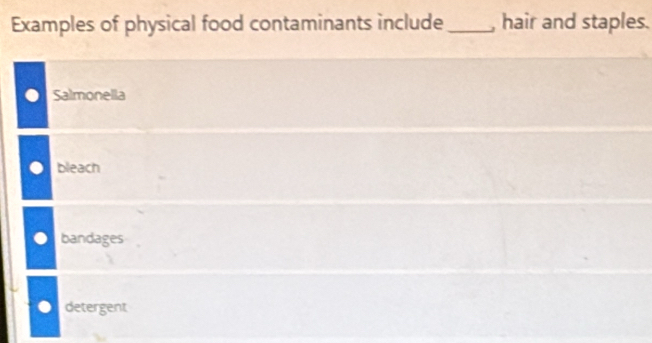 Examples of physical food contaminants include_ , hair and staples.
Salmonella
bleach
bandages
detergent