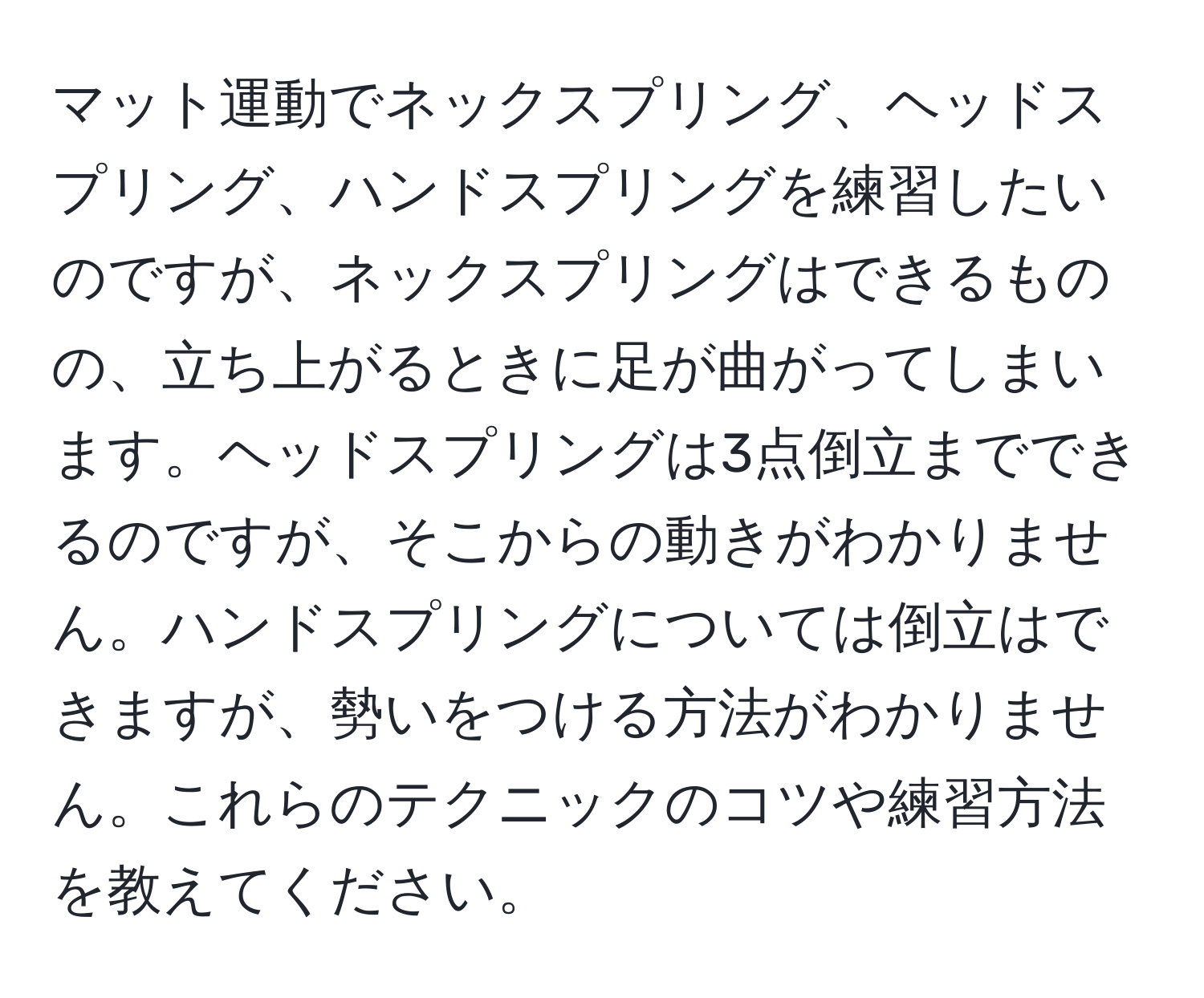 マット運動でネックスプリング、ヘッドスプリング、ハンドスプリングを練習したいのですが、ネックスプリングはできるものの、立ち上がるときに足が曲がってしまいます。ヘッドスプリングは3点倒立までできるのですが、そこからの動きがわかりません。ハンドスプリングについては倒立はできますが、勢いをつける方法がわかりません。これらのテクニックのコツや練習方法を教えてください。