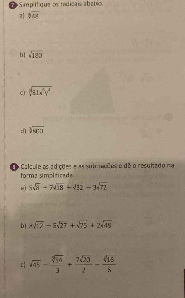 7> Simplifique os radicais abaixo. 
a) sqrt[4](48)
b) sqrt(180)
c) sqrt[3](81x^6y^4)
d) sqrt[3](800)
8> Calcule as adições e as subtrações e dê o resultado na 
forma simplificada. 
a) 5sqrt(8)+7sqrt(18)+sqrt(32)-3sqrt(72)
b) 8sqrt(12)-5sqrt(27)+sqrt(75)+2sqrt(48)
c) sqrt(45)- sqrt[3](54)/3 + 7sqrt(20)/2 - sqrt[3](16)/6 