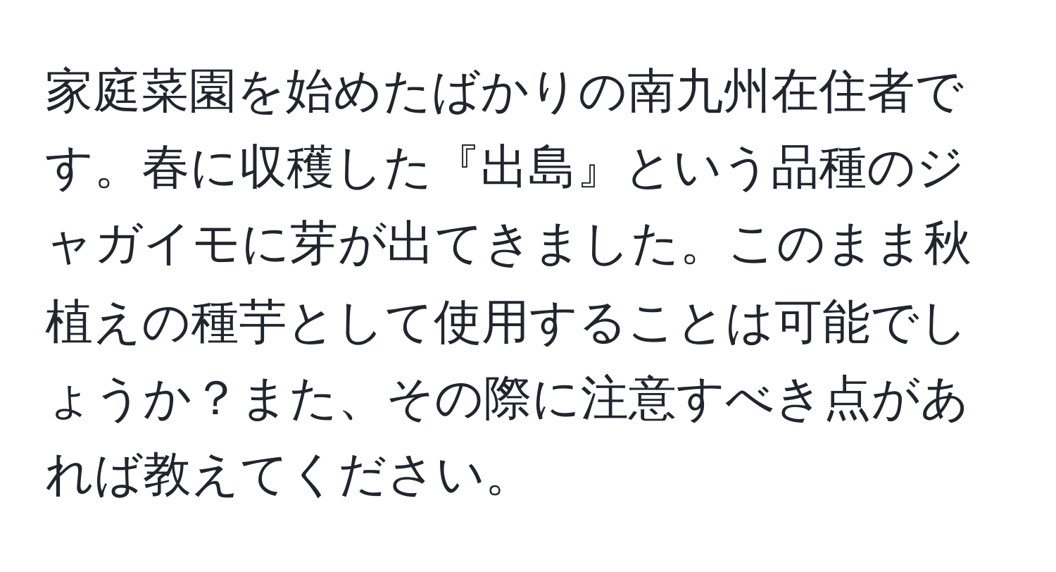 家庭菜園を始めたばかりの南九州在住者です。春に収穫した『出島』という品種のジャガイモに芽が出てきました。このまま秋植えの種芋として使用することは可能でしょうか？また、その際に注意すべき点があれば教えてください。