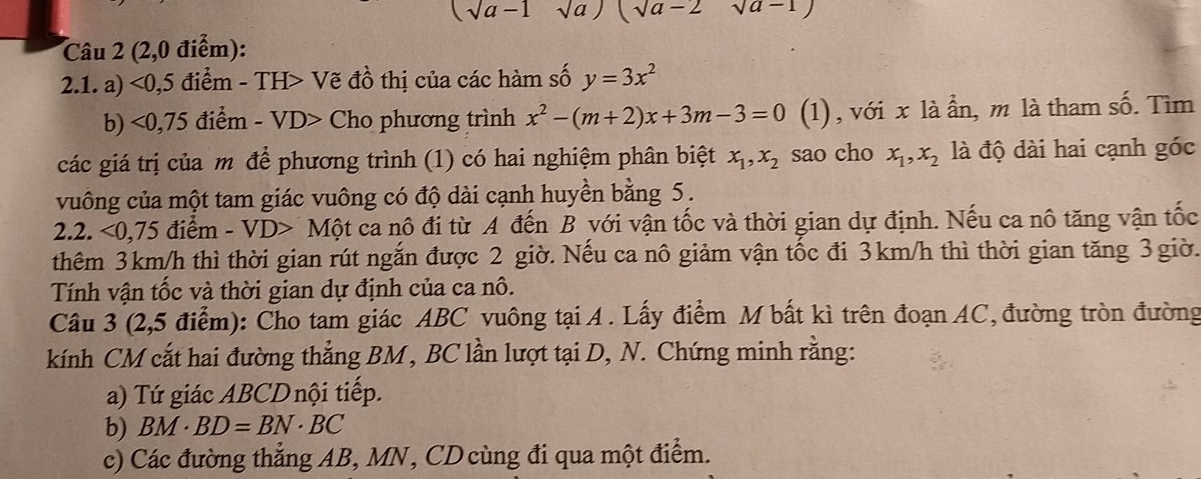 (sqrt(a)-1 sqrt(a)) (sqrt(a)-2 sqrt(a-1))
Câu 2 (2,0 điểm): 
2.1. a) <0,5 điểm - TH> Vẽ đồ thị của các hàm số y=3x^2
b) <0,75 điểm - VD> Cho phương trình x^2-(m+2)x+3m-3=0 (1), với x là ần, m là tham số. Tìm 
các giá trị của m để phương trình (1) có hai nghiệm phân biệt x_1, x_2 sao cho x_1, x_2 là độ dài hai cạnh góc 
vuông của một tam giác vuông có độ dài cạnh huyền bằng 5. 
2.2. <0 .75 điểm - VD> Một ca nô đi từ A đến B yới vận tốc và thời gian dự định. Nếu ca nô tăng vận tốc 
thêm 3km/h thì thời gian rút ngắn được 2 giờ. Nếu ca nô giảm vận tốc đi 3km/h thì thời gian tăng 3 giờ. 
Tính vận tốc và thời gian dự định của ca nô. 
Câu 3 (2,5 điểm): Cho tam giác ABC vuông tại A . Lấy điểm M bất kì trên đoạn AC, đường tròn đường 
kính CM cắt hai đường thẳng BM , BC lần lượt tại D, N. Chứng minh rằng: 
a) Tứ giác ABCDnội tiếp. 
b) BM· BD=BN· BC
c) Các đường thẳng AB, MN, CD cùng đi qua một điểm.