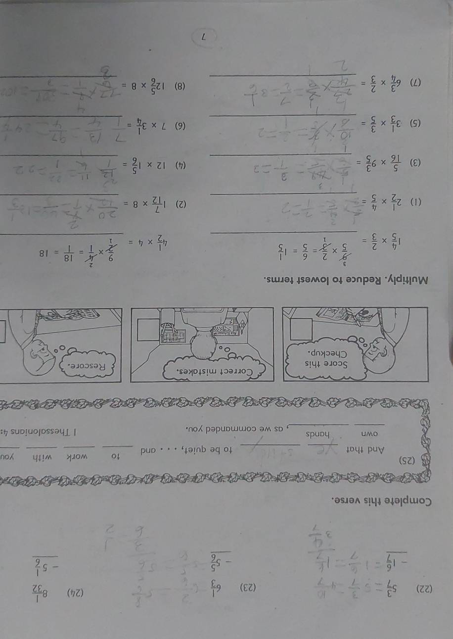 (22) _ 5 3/7  (23) beginarrayr 6 1/3  -5 5/6  hline endarray
(24) beginarrayr 8 1/32  -5 1/6  hline endarray
Complete this verse. 
(25) you 
And that __to be quiet, . . . and _to _work with 
_ 
own hands , as we commanded you. 1 Thessalonians 4: 
Multiply. Reduce to lowest terms.
1 4/5 *  2/3 = _
4 1/2 * 4= _  4/1 = 18/1 =18
(1) 2 1/2 *  4/5  _(2) 1 7/12 * 8= _ 
(3)  5/16 * 9 3/5 = _(4) 12* 1 5/6 = _ 
(5) 3 1/3 *  3/5 = _ (6) 7* 3 1/4 = _ 
(7) 6 3/4 *  2/3 = _(8) 12 5/6 * 8= _ 
7