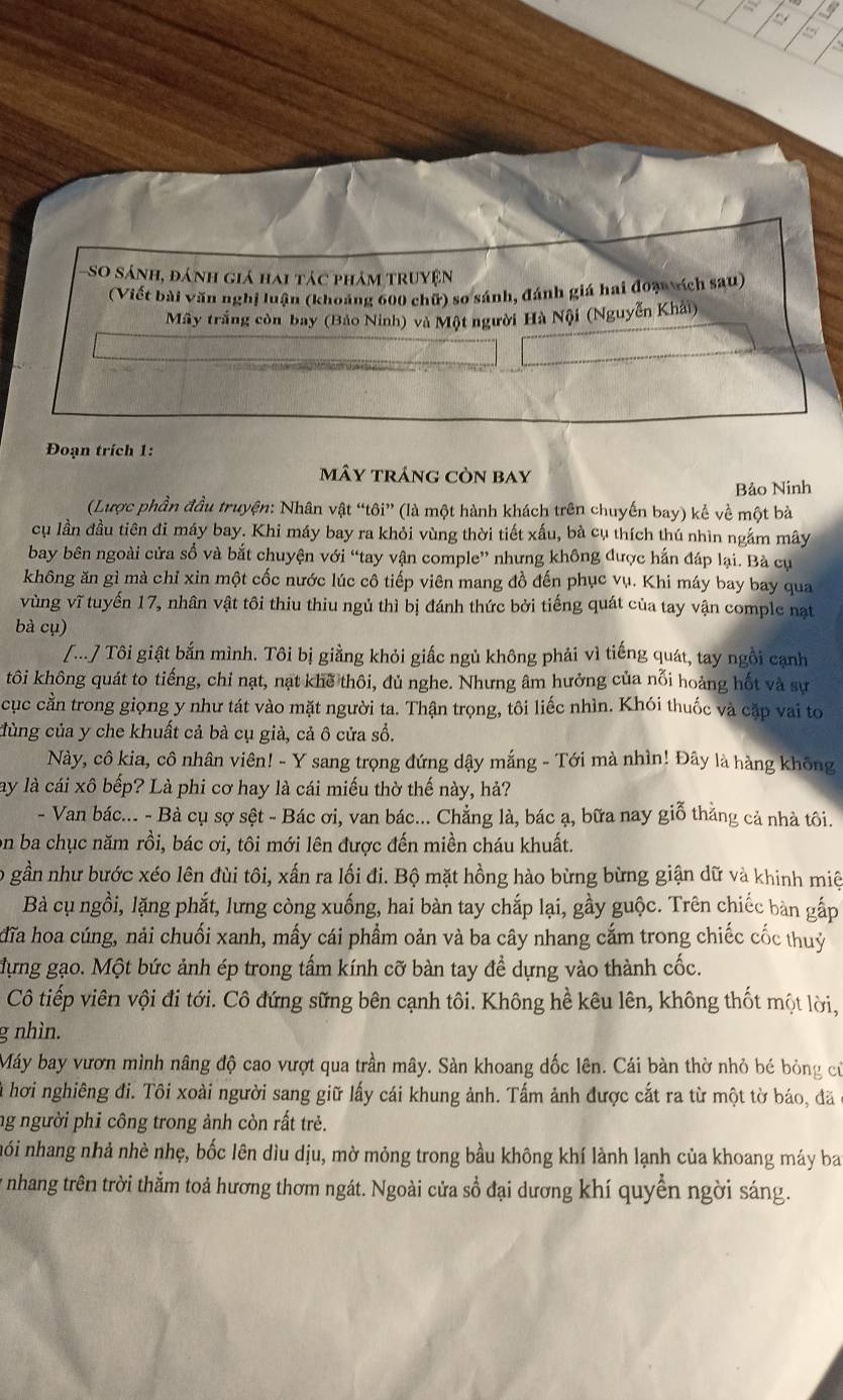 a 19
- So sánh, đánh giá hai tác phảm truyện
(Viết bài văn nghị luận (khoảng 600 chữ) so sánh, đánh giá hai đoạ vích sau)
Mây trắng còn bay (Bảo Ninh) và Một người Hà Nội (Nguyễn Khải)
Đoạn trích 1:
mây tráng còn bay
Bảo Ninh
(Lược phần đầu truyện: Nhân vật “tôi” (là một hành khách trên chuyến bay) kể về một bà
cụ lần đầu tiên đi máy bay. Khi máy bay ra khỏi vùng thời tiết xấu, bà cụ thích thú nhìn ngắm mây
bay bên ngoài cửa sổ và bắt chuyện với “tay vận comple” nhưng không được hắn đáp lại. Bà cụ
không ăn gì mà chỉ xin một cốc nước lúc cô tiếp viên mang đồ đến phục vụ. Khi máy bay bay qua
vùng vĩ tuyến 17, nhân vật tôi thiu thiu ngủ thì bị đánh thức bởi tiếng quát của tay vận comple nạt
bà cụ)
[...] Tôi giật bắn mình. Tôi bị giằng khỏi giấc ngủ không phải vì tiếng quát, tay ngồi cạnh
tôi không quát to tiếng, chỉ nạt, nạt khế thôi, đủ nghe. Nhưng âm hưởng của nỗi hoảng hốt và sự
cục cằn trong giọng y như tát vào mặt người ta. Thận trọng, tôi liếc nhìn. Khói thuốc và cặp vai to
đùng của y che khuất cả bà cụ già, cả ô cửa sổ.
Này, cô kia, cô nhân viên! - Y sang trọng đứng dậy mắng - Tới mà nhìn! Đây là hàng không
ay là cái xô bếp? Là phi cơ hay là cái miếu thờ thế này, hả?
- Van bác... - Bà cụ sợ sệt - Bác ơi, van bác... Chẳng là, bác ạ, bữa nay giỗ thằng cả nhà tôi.
on ba chục năm rồi, bác ơi, tôi mới lên được đến miền cháu khuất.
o gần như bước xéo lên đùi tôi, xấn ra lối đi. Bộ mặt hồng hào bừng bừng giận dữ và khinh miệ
Bà cụ ngồi, lặng phắt, lưng còng xuống, hai bàn tay chấp lại, gầy guộc. Trên chiếc bàn gấp
đĩa hoa cúng, nải chuối xanh, mấy cái phẩm oản và ba cây nhang cắm trong chiếc cốc thuỷ
dựng gạo. Một bức ảnh ép trong tấm kính cỡ bàn tay để dựng vào thành cốc.
Cô tiếp viên vội đi tới. Cô đứng sững bên cạnh tôi. Không hể kêu lên, không thốt một lời,
g nhìn.
Máy bay vươn mình nâng độ cao vượt qua trần mây. Sàn khoang dốc lên. Cái bàn thờ nhỏ bé bỏng cử
à hơi nghiêng đi. Tôi xoài người sang giữ lấy cái khung ảnh. Tấm ảnh được cắt ra từ một tờ báo, đã
ng người phi công trong ảnh còn rất trẻ.
nói nhang nhả nhè nhẹ, bốc lên dìu dịu, mờ mỏng trong bầu không khí lành lạnh của khoang máy ba
y nhang trên trời thằm toả hương thơm ngát. Ngoài cửa sổ đại dương khí quyền ngời sáng.