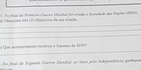 No final da Primeira Guerra Mundial foi criada a Sociedade das Nações (SDN). 
_ 
a) Mencione três (3) objectivos da sua criação. 
_ 
_ 
_ 
) Que acontecimento mostrou o fracasso da SDN? 
No final da Segunda Guerra Mundial, as lutas pela independência ganharar