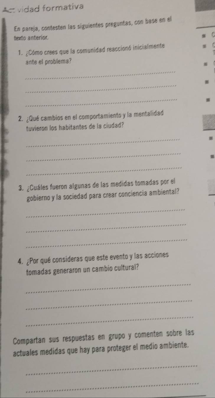 Actvidad formativa 
En pareja, contesten las siguientes preguntas, con base en el 
texto anterior. 
1. ¿Cómo crees que la comunidad reaccionó inicialmente 
ante el problema? 
_ 
_ 
_ 

2. ¿Qué cambios en el comportamiento y la mentalidad 
tuvieron los habitantes de la ciudad? 
_ 
_ 
_ 
3. ¿Cuáles fueron algunas de las medidas tomadas por el 
gobierno y la sociedad para crear conciencia ambiental? 
_ 
_ 
_ 
4. ¿Por qué consideras que este evento y las acciones 
tomadas generaron un cambio cultural? 
_ 
_ 
_ 
Compartan sus respuestas en grupo y comenten sobre las 
actuales medidas que hay para proteger el medio ambiente. 
_ 
_ 
_